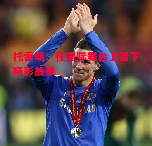 悟空体育-托雷斯：在国际舞台上留下精彩战绩